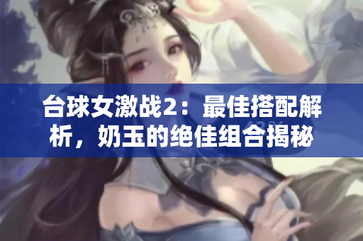 台球女激战2：最佳搭配解析，奶玉的绝佳组合揭秘