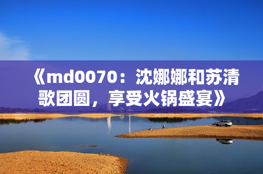 《md0070：沈娜娜和苏清歌团圆，享受火锅盛宴》