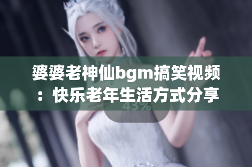 婆婆老神仙bgm搞笑视频：快乐老年生活方式分享