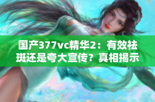 国产377vc精华2：有效祛斑还是夸大宣传？真相揭示