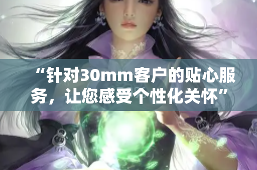 “针对30mm客户的贴心服务，让您感受个性化关怀”