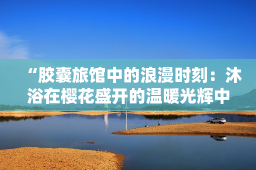 “胶囊旅馆中的浪漫时刻：沐浴在樱花盛开的温暖光辉中”