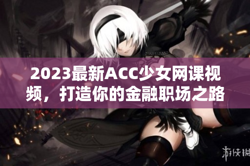 2023最新ACC少女网课视频，打造你的金融职场之路！