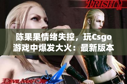 陈果果情绪失控，玩Csgo游戏中爆发大火：最新版本最新资讯