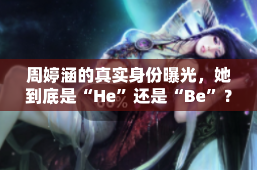 周婷涵的真实身份曝光，她到底是“He”还是“Be”？