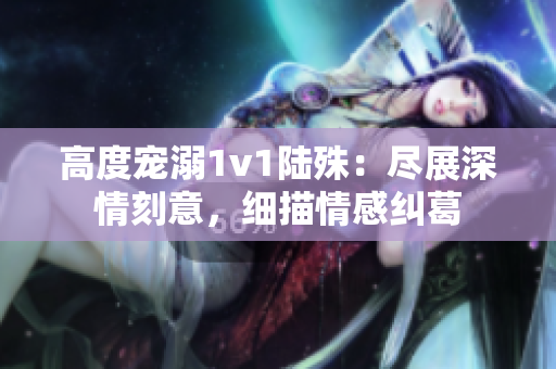 高度宠溺1v1陆殊：尽展深情刻意，细描情感纠葛