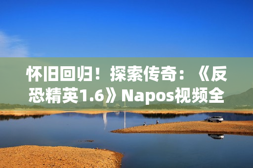 怀旧回归！探索传奇：《反恐精英1.6》Napos视频全新解读