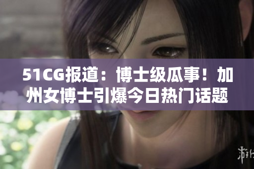 51CG报道：博士级瓜事！加州女博士引爆今日热门话题