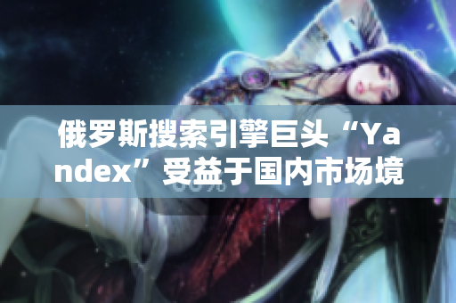 俄罗斯搜索引擎巨头“Yandex”受益于国内市场境外扩张