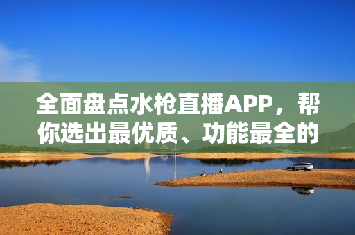 全面盘点水枪直播APP，帮你选出最优质、功能最全的应用