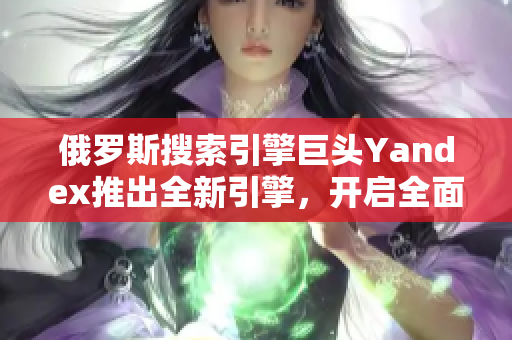 俄罗斯搜索引擎巨头Yandex推出全新引擎，开启全面升级步伐