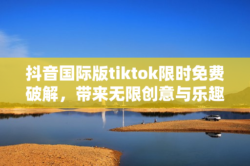 抖音国际版tiktok限时免费破解，带来无限创意与乐趣