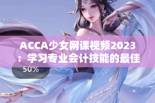 ACCA少女网课视频2023：学习专业会计技能的最佳选择