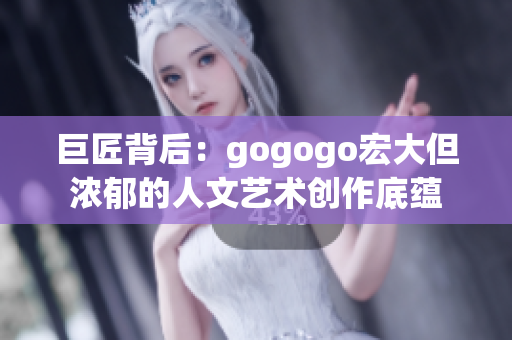 巨匠背后：gogogo宏大但浓郁的人文艺术创作底蕴