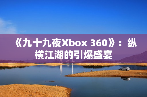 《九十九夜Xbox 360》：纵横江湖的引爆盛宴