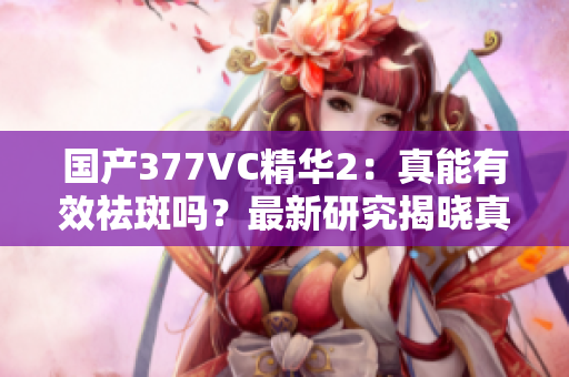 国产377VC精华2：真能有效祛斑吗？最新研究揭晓真相！