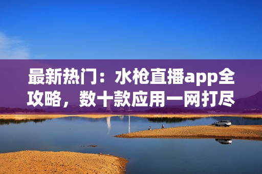 最新热门：水枪直播app全攻略，数十款应用一网打尽