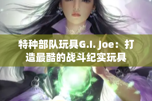 特种部队玩具G.I. Joe：打造最酷的战斗纪实玩具