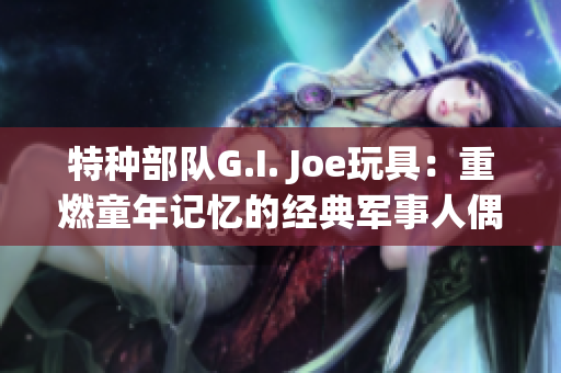 特种部队G.I. Joe玩具：重燃童年记忆的经典军事人偶收藏品