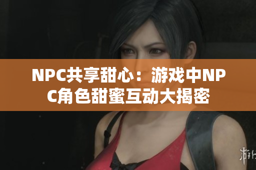 NPC共享甜心：游戏中NPC角色甜蜜互动大揭密