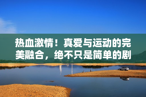 热血激情！真爱与运动的完美融合，绝不只是简单的剧情爱情视频