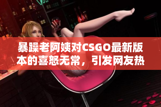 暴躁老阿姨对CSGO最新版本的喜怒无常，引发网友热议