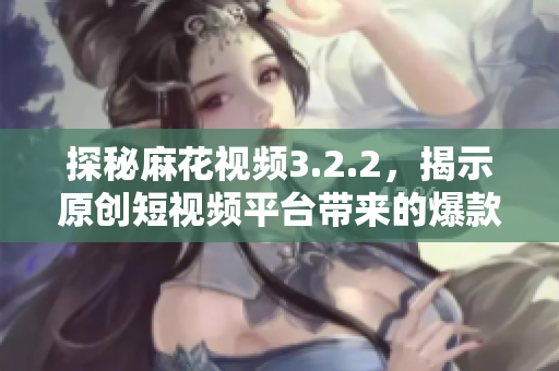 探秘麻花视频3.2.2，揭示原创短视频平台带来的爆款秘诀！