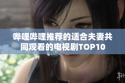 哔哩哔哩推荐的适合夫妻共同观看的电视剧TOP10