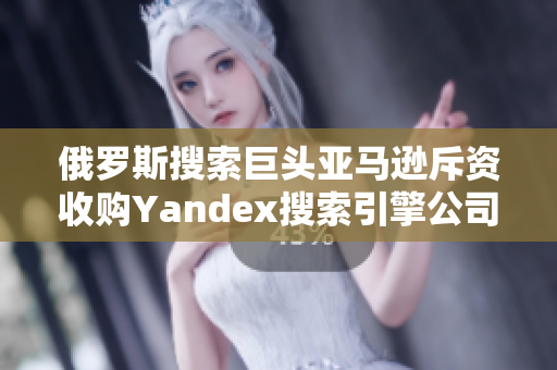 俄罗斯搜索巨头亚马逊斥资收购Yandex搜索引擎公司