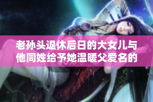 老孙头退休后日的大女儿与他同姓给予她温暖父爱名的故事