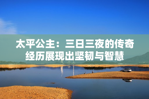 太平公主：三日三夜的传奇经历展现出坚韧与智慧