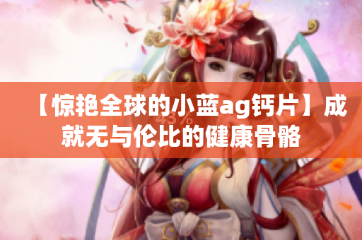 【惊艳全球的小蓝ag钙片】成就无与伦比的健康骨骼