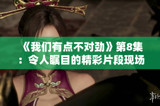 《我们有点不对劲》第8集：令人瞩目的精彩片段现场回顾