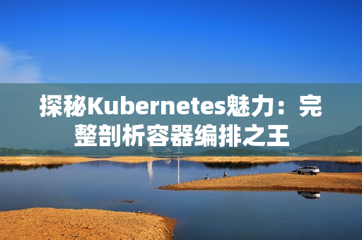 探秘Kubernetes魅力：完整剖析容器编排之王