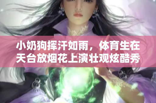 小奶狗挥汗如雨，体育生在天台放烟花上演壮观炫酷秀