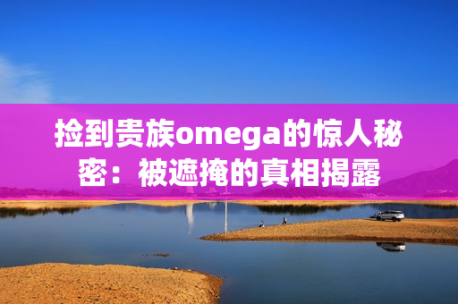 捡到贵族omega的惊人秘密：被遮掩的真相揭露