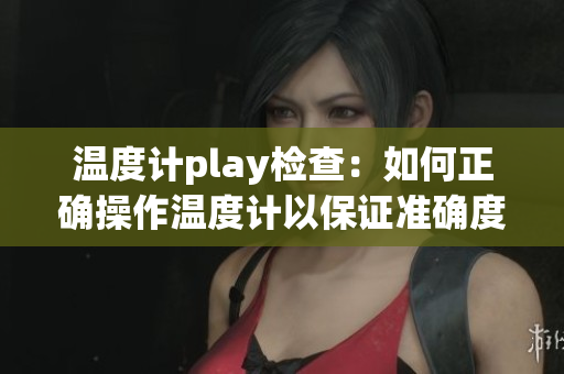 温度计play检查：如何正确操作温度计以保证准确度