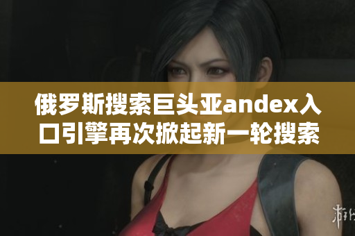 俄罗斯搜索巨头亚andex入口引擎再次掀起新一轮搜索浪潮