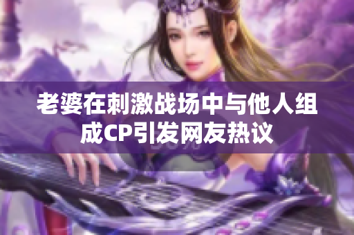 老婆在刺激战场中与他人组成CP引发网友热议