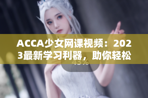 ACCA少女网课视频：2023最新学习利器，助你轻松攻克考试