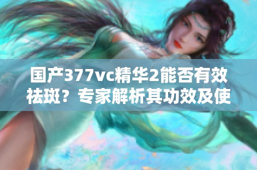 国产377vc精华2能否有效祛斑？专家解析其功效及使用方法