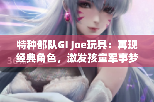 特种部队GI Joe玩具：再现经典角色，激发孩童军事梦想