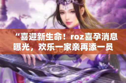 “喜迎新生命！roz喜孕消息曝光，欢乐一家亲再添一员”