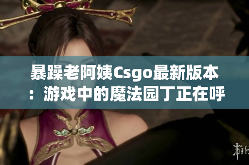 暴躁老阿姨Csgo最新版本：游戏中的魔法园丁正在呼唤你