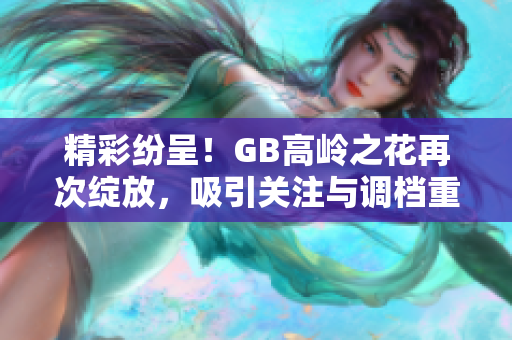 精彩纷呈！GB高岭之花再次绽放，吸引关注与调档重现辉煌