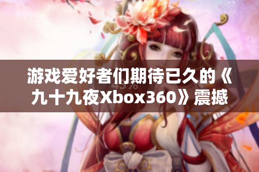 游戏爱好者们期待已久的《九十九夜Xbox360》震撼登场