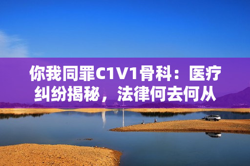 你我同罪C1V1骨科：医疗纠纷揭秘，法律何去何从