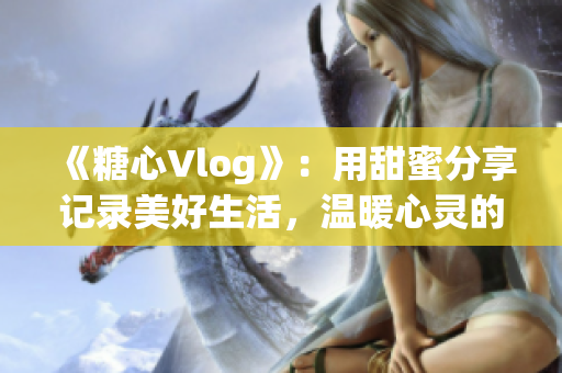 《糖心Vlog》：用甜蜜分享记录美好生活，温暖心灵的视频日记