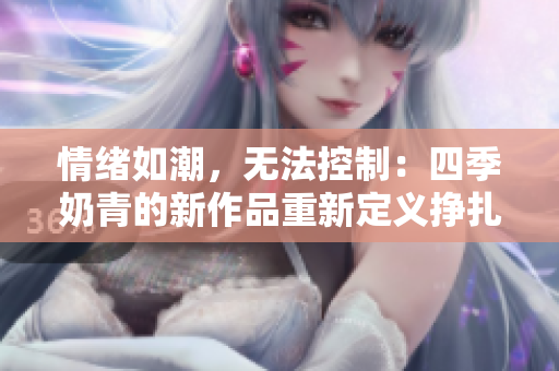 情绪如潮，无法控制：四季奶青的新作品重新定义挣扎与压抑