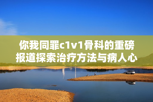 你我同罪c1v1骨科的重磅报道探索治疗方法与病人心路历程